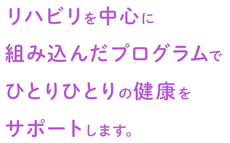 リハビリを中心に組み込んだプログラムでひとりひとりの健康をサポートします。