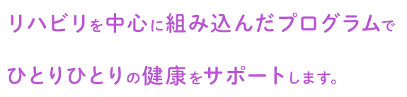 リハビリを中心に組み込んだプログラムでひとりひとりの健康をサポートします。